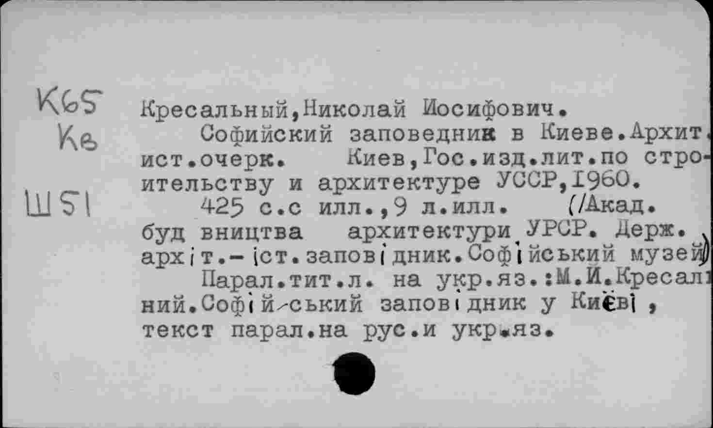 ﻿Ke
LUS’!
Кресальный,Николай Иосифович.
Софийский заповедник в Киеве.Архит. ист.очерк. Киев,Гос.изд.лит.по строительству и архитектуре УССР,I960.
425 с.с илл.,9 л.илл.	(/Акад,
буд вництва	архитектури,УРСР. Держ. .
архіт.- (ст. заповідник.Софійський музеі^
Парал.тит.л. на укр.яз.:М.И.Кресал] ний.Софі й^ський заповідник у Ки€в"( , текст парал.на рус.и укр*яз.